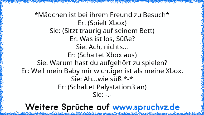 *Mädchen ist bei ihrem Freund zu Besuch*
Er: (Spielt Xbox)
Sie: (Sitzt traurig auf seinem Bett)
Er: Was ist los, Süße?
Sie: Ach, nichts...
Er: (Schaltet Xbox aus)
Sie: Warum hast du aufgehört zu spielen?
Er: Weil mein Baby mir wichtiger ist als meine Xbox.
Sie: Ah...wie süß *-*
Er: (Schaltet Palystation3 an)
Sie: -.-