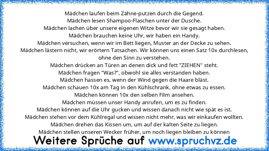 Mädchen laufen beim Zähne-putzen durch die Gegend.
Mädchen lesen Shampoo-Flaschen unter der Dusche.
Mädchen lachen über unsere eigenen Witze bevor wir sie gesagt haben.
Mädchen brauchen keine Uhr, wir haben ein Handy.
Mädchen versuchen, wenn wir im Bett liegen, Muster an der Decke zu sehen.
Mädchen lästern nicht, wir erörtern Tatsachen. Wir können uns einen Satz 10x durchlesen,
ohne den Sinn zu...