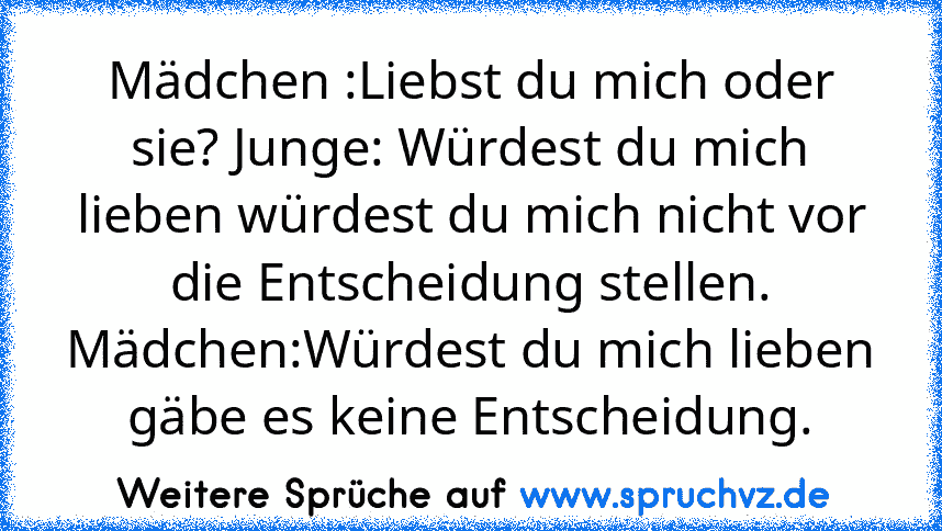 Mädchen :Liebst du mich oder sie? Junge: Würdest du mich lieben würdest du mich nicht vor die Entscheidung stellen. Mädchen:Würdest du mich lieben gäbe es keine Entscheidung.