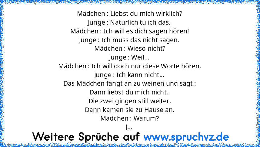 Mädchen : Liebst du mich wirklich?
Junge : Natürlich tu ich das.
Mädchen : Ich will es dich sagen hören!
Junge : Ich muss das nicht sagen.
Mädchen : Wieso nicht?
Junge : Weil...
Mädchen : Ich will doch nur diese Worte hören.
Junge : Ich kann nicht...
Das Mädchen fängt an zu weinen und sagt :
Dann liebst du mich nicht..
Die zwei gingen still weiter.
Dann kamen sie zu Hause an.
Mädchen : Warum?
J...