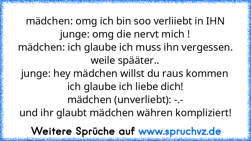 mädchen: omg ich bin soo verliiebt in IHN
junge: omg die nervt mich !
mädchen: ich glaube ich muss ihn vergessen.
weile spääter..
junge: hey mädchen willst du raus kommen ich glaube ich liebe dich!
mädchen (unverliebt): -.-
und ihr glaubt mädchen währen kompliziert!