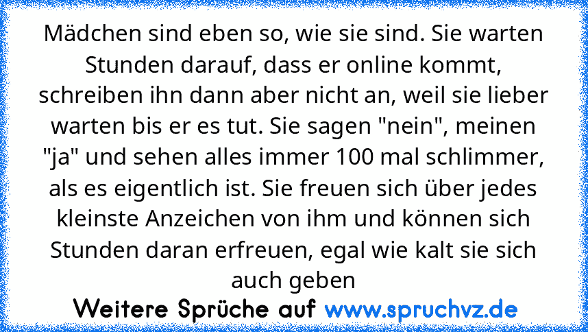 Mädchen sind eben so, wie sie sind. Sie warten Stunden darauf, dass er online kommt, schreiben ihn dann aber nicht an, weil sie lieber warten bis er es tut. Sie sagen "nein", meinen "ja" und sehen alles immer 100 mal schlimmer, als es eigentlich ist. Sie freuen sich über jedes kleinste Anzeichen von ihm und können sich Stunden daran erfreuen, egal wie kalt sie sich auch geben