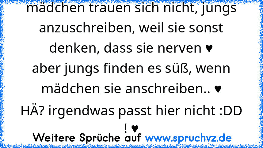 mädchen trauen sich nicht, jungs anzuschreiben, weil sie sonst denken, dass sie nerven ♥
aber jungs finden es süß, wenn mädchen sie anschreiben.. ♥
HÄ? irgendwas passt hier nicht :DD ! ♥