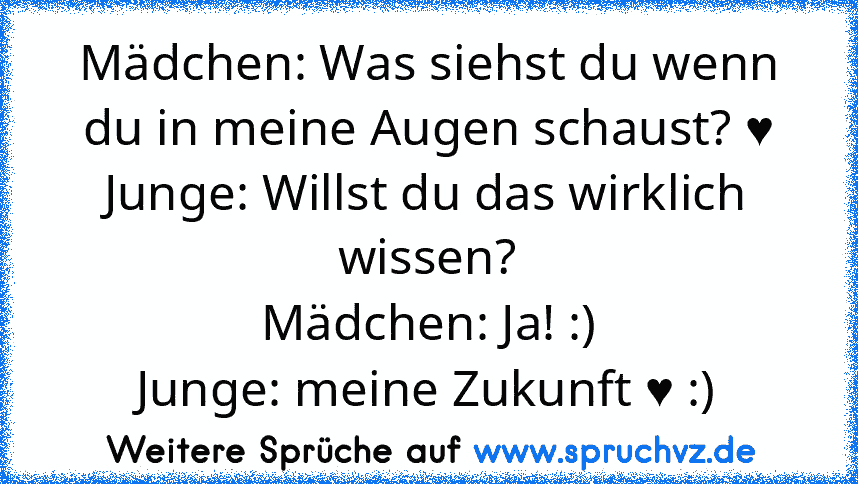 Mädchen: Was siehst du wenn du in meine Augen schaust? ♥
Junge: Willst du das wirklich wissen?
Mädchen: Ja! :)
Junge: meine Zukunft ♥ :)