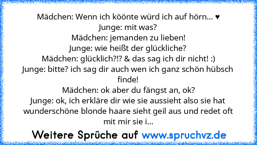 Mädchen: Wenn ich köönte würd ich auf hörn... ♥
Junge: mit was?
Mädchen: jemanden zu lieben!
Junge: wie heißt der glückliche?
Mädchen: glücklich?!? & das sag ich dir nicht! :)
Junge: bitte? ich sag dir auch wen ich ganz schön hübsch finde!
Mädchen: ok aber du fängst an, ok?
Junge: ok, ich erkläre dir wie sie aussieht also sie hat wunderschöne blonde haare sieht geil aus und redet oft mit mir si...