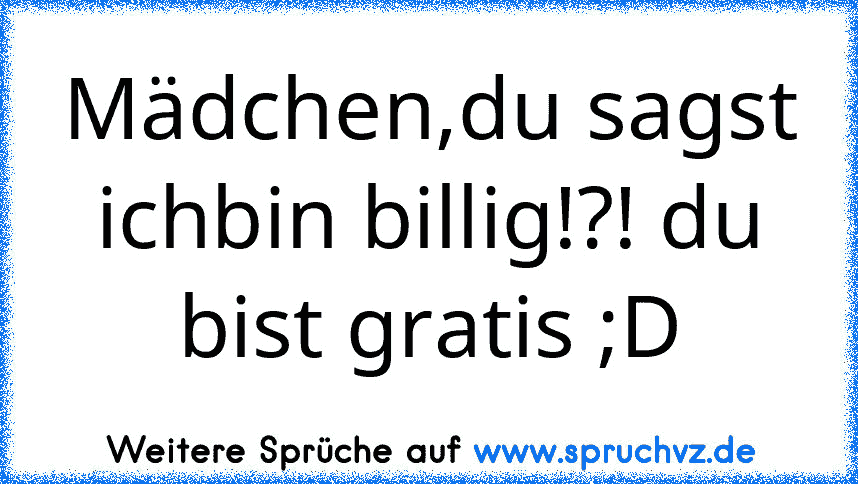 Mädchen,du sagst ichbin billig!?! du bist gratis ;D