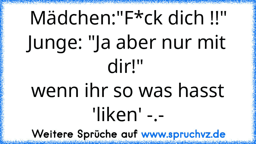 Mädchen:"F*ck dich !!"
Junge: "Ja aber nur mit dir!" 
wenn ihr so was hasst 'liken' -.-