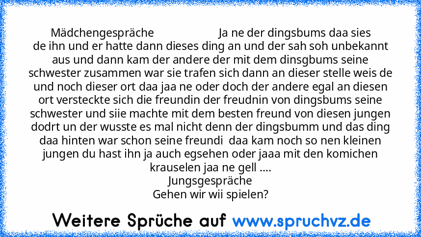 Mädchengespräche                       Ja ne der dingsbums daa sies
de ihn und er hatte dann dieses ding an und der sah soh unbekannt aus und dann kam der andere der mit dem dinsgbums seine schwester zusammen war sie trafen sich dann an dieser stelle weis de und noch dieser ort daa jaa ne oder doch der andere egal an diesen ort versteckte sich die freundin der freudnin von dingsbums seine schweste...