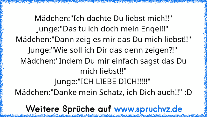 Mädchen:"Ich dachte Du liebst mich!!"
Junge:"Das tu ich doch mein Engel!!"
Mädchen:"Dann zeig es mir das Du mich liebst!!"
Junge:"Wie soll ich Dir das denn zeigen?!"
Mädchen:"Indem Du mir einfach sagst das Du mich liebst!!"
Junge:"ICH LIEBE DICH!!!!!"
Mädchen:"Danke mein Schatz, ich Dich auch!!" :D