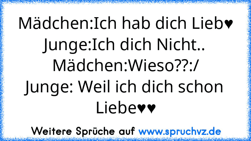 Mädchen:Ich hab dich Lieb♥
Junge:Ich dich Nicht..
Mädchen:Wieso??:/
Junge: Weil ich dich schon Liebe♥♥