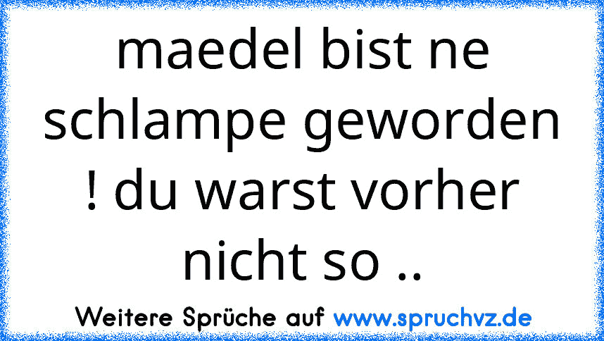 maedel bist ne schlampe geworden ! du warst vorher nicht so ..