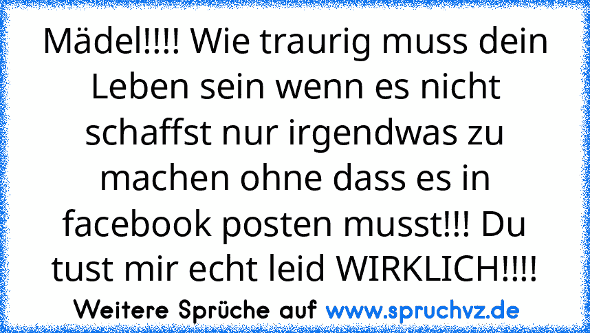 Mädel!!!! Wie traurig muss dein Leben sein wenn es nicht schaffst nur irgendwas zu machen ohne dass es in facebook posten musst!!! Du tust mir echt leid WIRKLICH!!!!