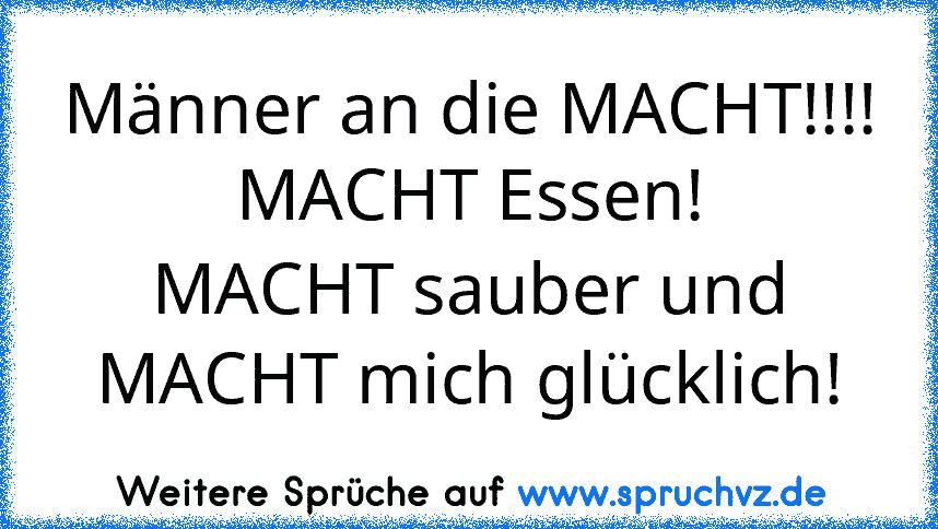 Männer an die MACHT!!!!
MACHT Essen!
MACHT sauber und
MACHT mich glücklich!