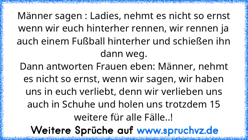 Männer sagen : Ladies, nehmt es nicht so ernst wenn wir euch hinterher rennen, wir rennen ja auch einem Fußball hinterher und schießen ihn dann weg.
Dann antworten Frauen eben: Männer, nehmt es nicht so ernst, wenn wir sagen, wir haben uns in euch verliebt, denn wir verlieben uns auch in Schuhe und holen uns trotzdem 15 weitere für alle Fälle..!