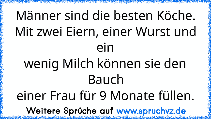 Männer sind die besten Köche.
Mit zwei Eiern, einer Wurst und ein
wenig Milch können sie den Bauch
einer Frau für 9 Monate füllen.