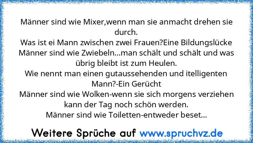 Männer sind wie Mixer,wenn man sie anmacht drehen sie durch.
Was ist ei Mann zwischen zwei Frauen?Eine Bildungslücke
Männer sind wie Zwiebeln...man schält und schält und was übrig bleibt ist zum Heulen.
Wie nennt man einen gutaussehenden und itelligenten Mann?-Ein Gerücht
Männer sind wie Wolken-wenn sie sich morgens verziehen kann der Tag noch schön werden.
Männer sind wie Toiletten-entweder beset...