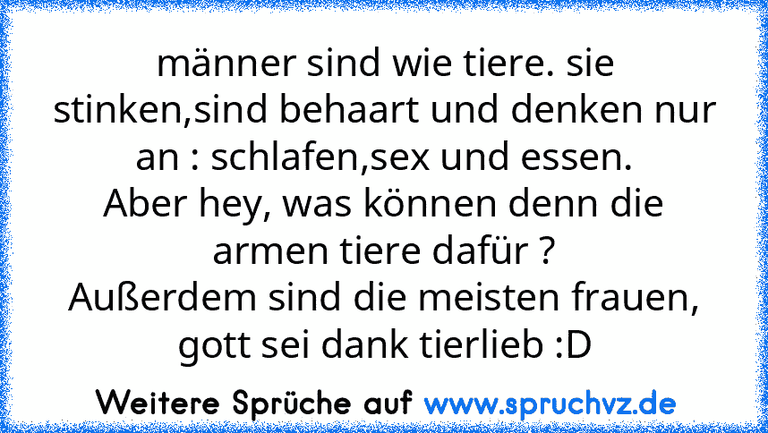 männer sind wie tiere. sie stinken,sind behaart und denken nur an : schlafen,sex und essen.
Aber hey, was können denn die armen tiere dafür ?
Außerdem sind die meisten frauen, gott sei dank tierlieb :D