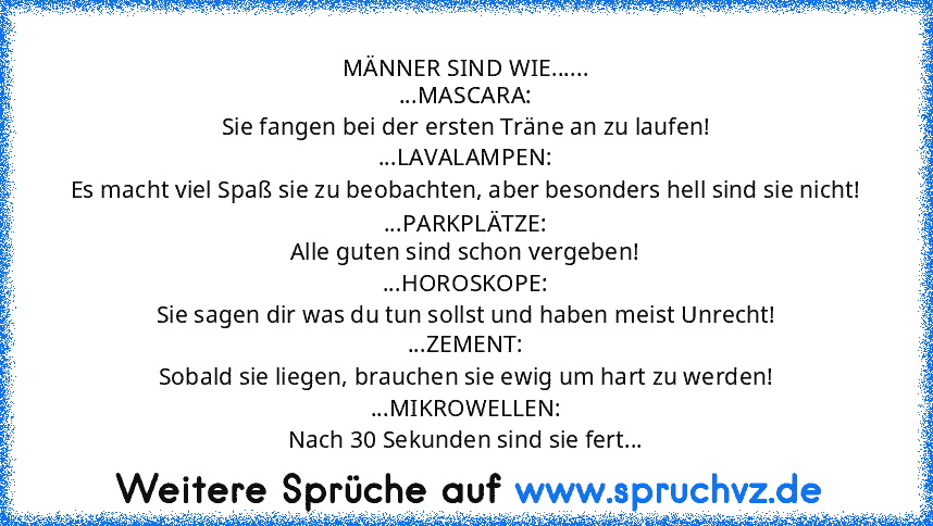 MÄNNER SIND WIE......
...MASCARA:
Sie fangen bei der ersten Träne an zu laufen!
...LAVALAMPEN:
Es macht viel Spaß sie zu beobachten, aber besonders hell sind sie nicht!
...PARKPLÄTZE:
Alle guten sind schon vergeben!
...HOROSKOPE:
Sie sagen dir was du tun sollst und haben meist Unrecht!
...ZEMENT:
Sobald sie liegen, brauchen sie ewig um hart zu werden!
...MIKROWELLEN:
Nach 30 Sekunden sind sie fert...