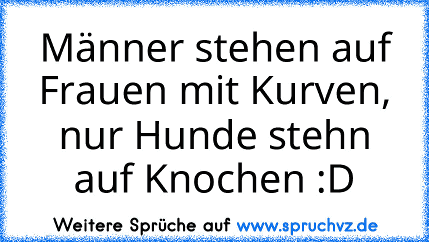 Männer stehen auf Frauen mit Kurven, nur Hunde stehn auf Knochen :D