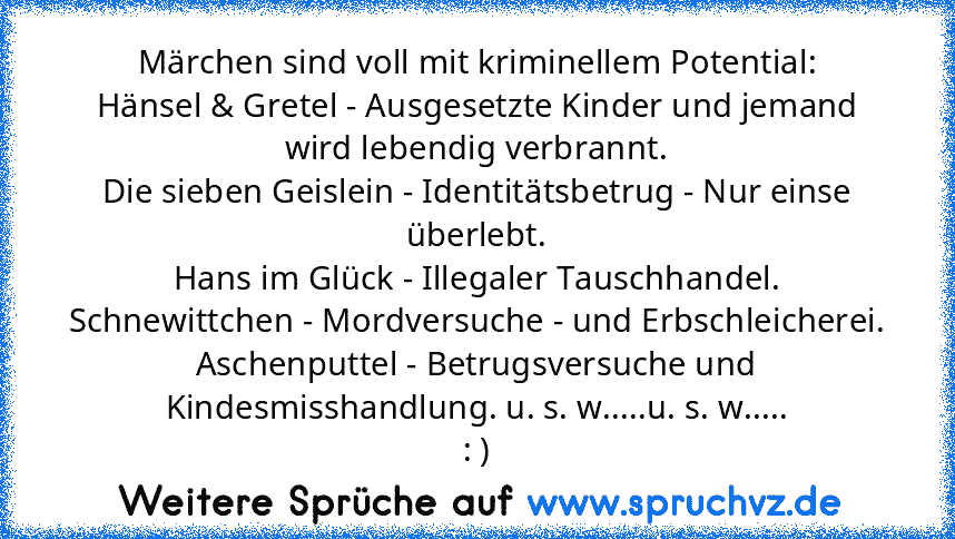 Märchen sind voll mit kriminellem Potential:
Hänsel & Gretel - Ausgesetzte Kinder und jemand wird lebendig verbrannt.
Die sieben Geislein - Identitätsbetrug - Nur einse überlebt.
Hans im Glück - Illegaler Tauschhandel.
Schnewittchen - Mordversuche - und Erbschleicherei.
Aschenputtel - Betrugsversuche und Kindesmisshandlung. u. s. w.....u. s. w.....
: )