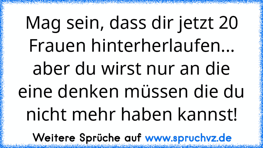 Mag sein, dass dir jetzt 20 Frauen hinterherlaufen... aber du wirst nur an die eine denken müssen die du nicht mehr haben kannst!