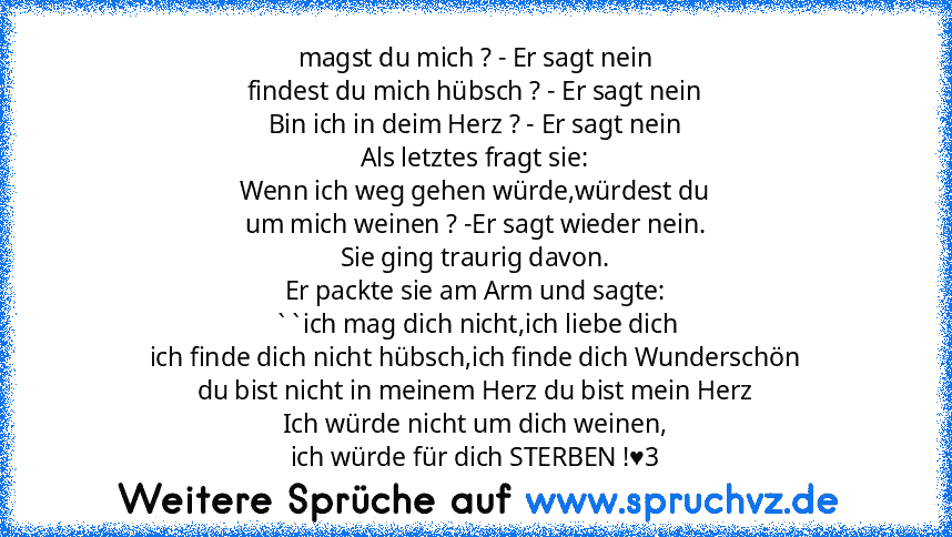 magst du mich ? - Er sagt nein
findest du mich hübsch ? - Er sagt nein
Bin ich in deim Herz ? - Er sagt nein
Als letztes fragt sie:
Wenn ich weg gehen würde,würdest du
um mich weinen ? -Er sagt wieder nein.
Sie ging traurig davon.
Er packte sie am Arm und sagte:
``ich mag dich nicht,ich liebe dich
ich finde dich nicht hübsch,ich finde dich Wunderschön
du bist nicht in meinem Herz du bist mein H...