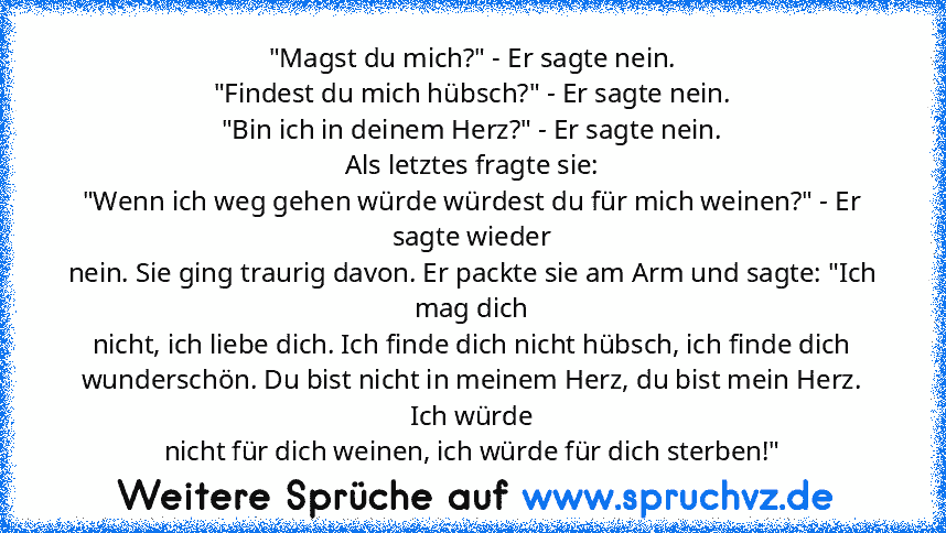 "Magst du mich?" - Er sagte nein.
"Findest du mich hübsch?" - Er sagte nein.
"Bin ich in deinem Herz?" - Er sagte nein.
Als letztes fragte sie:
"Wenn ich weg gehen würde würdest du für mich weinen?" - Er sagte wieder
nein. Sie ging traurig davon. Er packte sie am Arm und sagte: "Ich mag dich
nicht, ich liebe dich. Ich finde dich nicht hübsch, ich finde dich
wunderschön. Du bist nicht in meinem ...