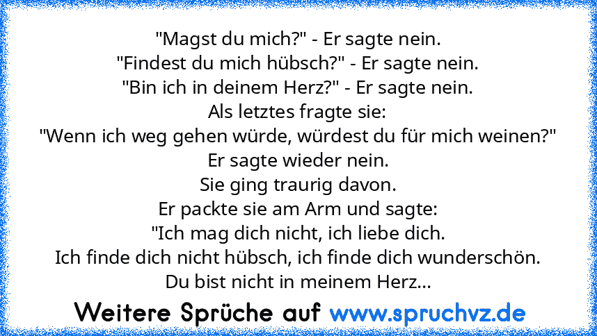 "Magst du mich?" - Er sagte nein.
"Findest du mich hübsch?" - Er sagte nein.
"Bin ich in deinem Herz?" - Er sagte nein.
Als letztes fragte sie:
"Wenn ich weg gehen würde, würdest du für mich weinen?"
Er sagte wieder nein.
Sie ging traurig davon.
Er packte sie am Arm und sagte:
"Ich mag dich nicht, ich liebe dich.
Ich finde dich nicht hübsch, ich finde dich wunderschön.
Du bist nicht in meinem H...