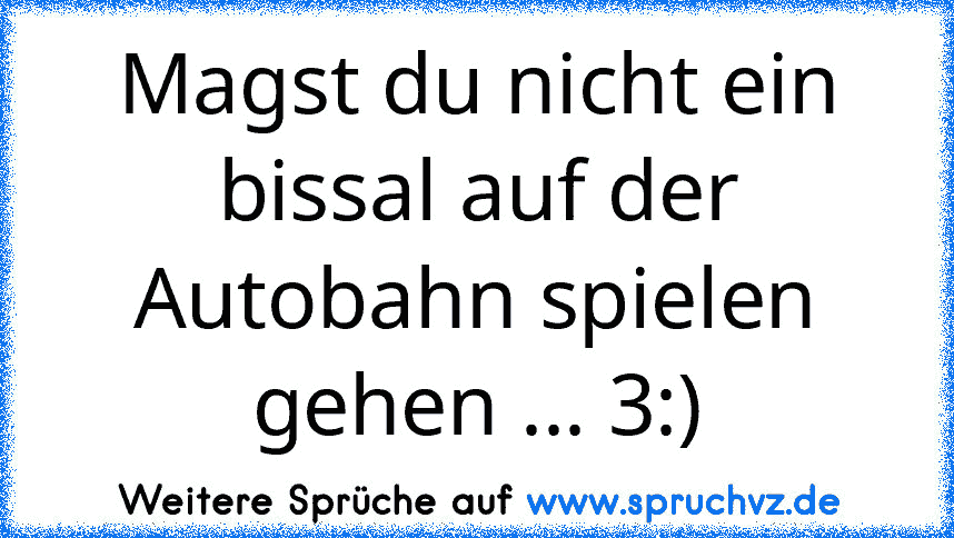 Magst du nicht ein bissal auf der Autobahn spielen gehen ... 3:)