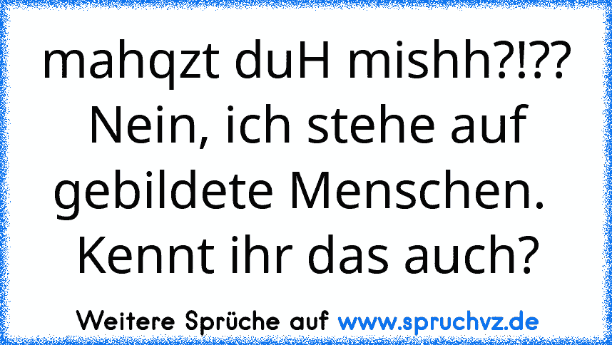 mahqzt duH mishh?!?? Nein, ich stehe auf gebildete Menschen. 
Kennt ihr das auch?