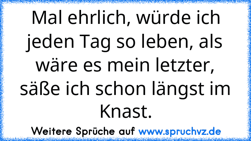 Mal ehrlich, würde ich jeden Tag so leben, als wäre es mein letzter, säße ich schon längst im Knast.