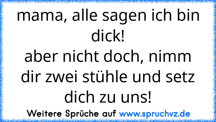 mama, alle sagen ich bin dick!
aber nicht doch, nimm dir zwei stühle und setz dich zu uns!