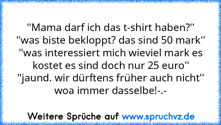 ''Mama darf ich das t-shirt haben?''
''was biste bekloppt? das sind 50 mark''
''was interessiert mich wieviel mark es kostet es sind doch nur 25 euro''
''jaund. wir dürftens früher auch nicht''
woa immer dasselbe!-.-