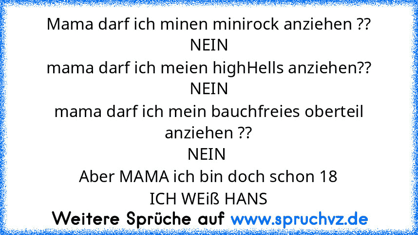 Mama darf ich minen minirock anziehen ??
NEIN
mama darf ich meien highHells anziehen??
NEIN
mama darf ich mein bauchfreies oberteil anziehen ??
NEIN 
Aber MAMA ich bin doch schon 18
ICH WEiß HANS