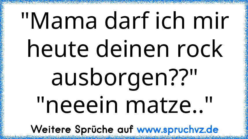 "Mama darf ich mir heute deinen rock ausborgen??"
"neeein matze.."