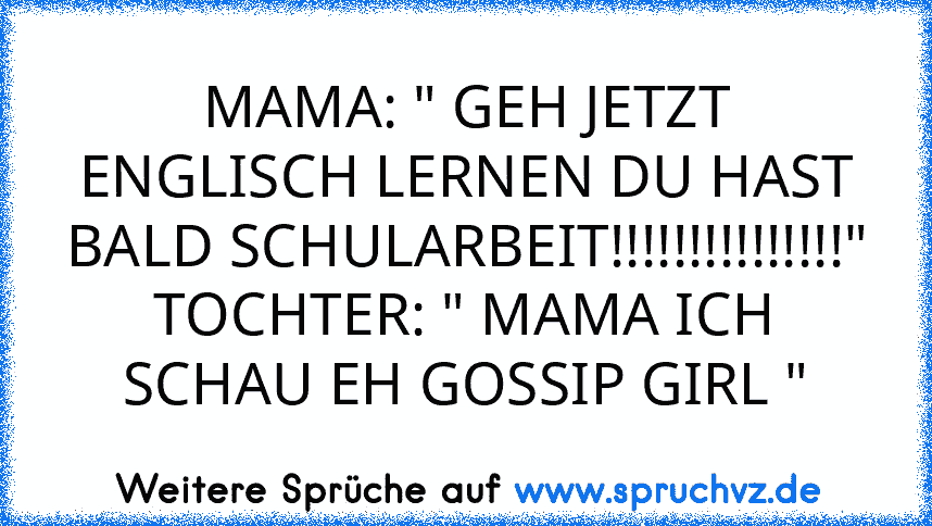 MAMA: " GEH JETZT ENGLISCH LERNEN DU HAST BALD SCHULARBEIT!!!!!!!!!!!!!!!"
TOCHTER: " MAMA ICH SCHAU EH GOSSIP GIRL "