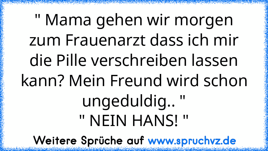 " Mama gehen wir morgen zum Frauenarzt dass ich mir die Pille verschreiben lassen kann? Mein Freund wird schon ungeduldig.. "
" NEIN HANS! "