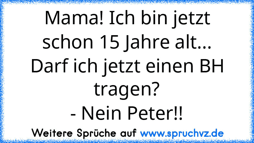 Mama! Ich bin jetzt schon 15 Jahre alt...
Darf ich jetzt einen BH tragen?
- Nein Peter!!