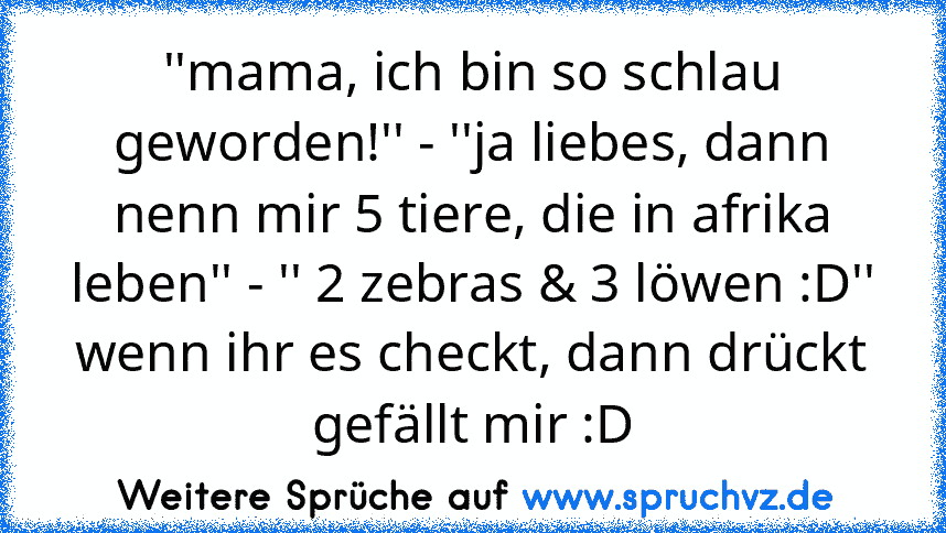 ''mama, ich bin so schlau geworden!'' - ''ja liebes, dann nenn mir 5 tiere, die in afrika leben'' - '' 2 zebras & 3 löwen :D''
wenn ihr es checkt, dann drückt gefällt mir :D