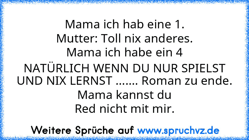 Mama ich hab eine 1.
Mutter: Toll nix anderes.
Mama ich habe ein 4
NATÜRLICH WENN DU NUR SPIELST UND NIX LERNST ....... Roman zu ende.
Mama kannst du
Red nicht mit mir.