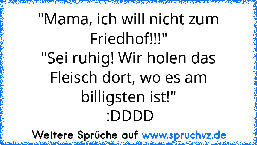 "Mama, ich will nicht zum Friedhof!!!"
"Sei ruhig! Wir holen das Fleisch dort, wo es am billigsten ist!"
 :DDDD