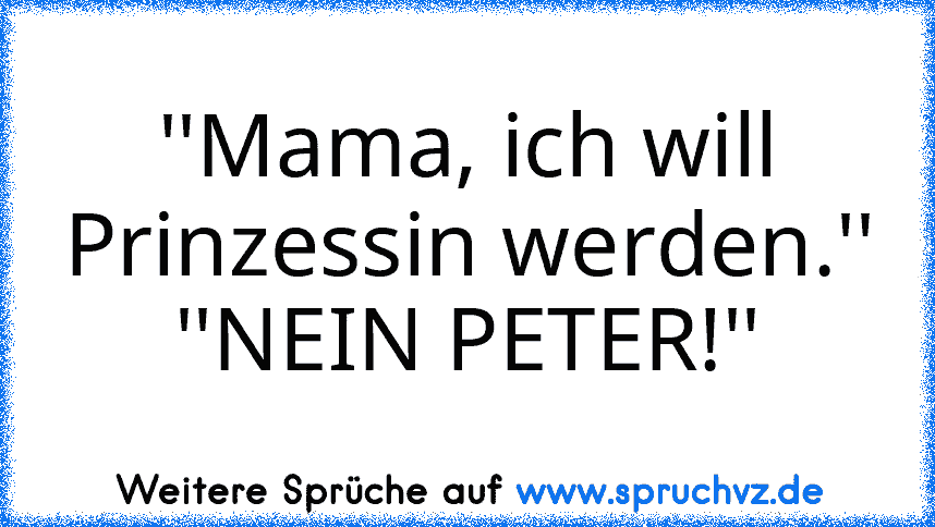 ''Mama, ich will Prinzessin werden.''
''NEIN PETER!''