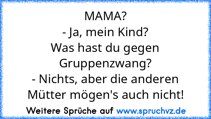 MAMA?
- Ja, mein Kind?
Was hast du gegen Gruppenzwang?
- Nichts, aber die anderen Mütter mögen's auch nicht!