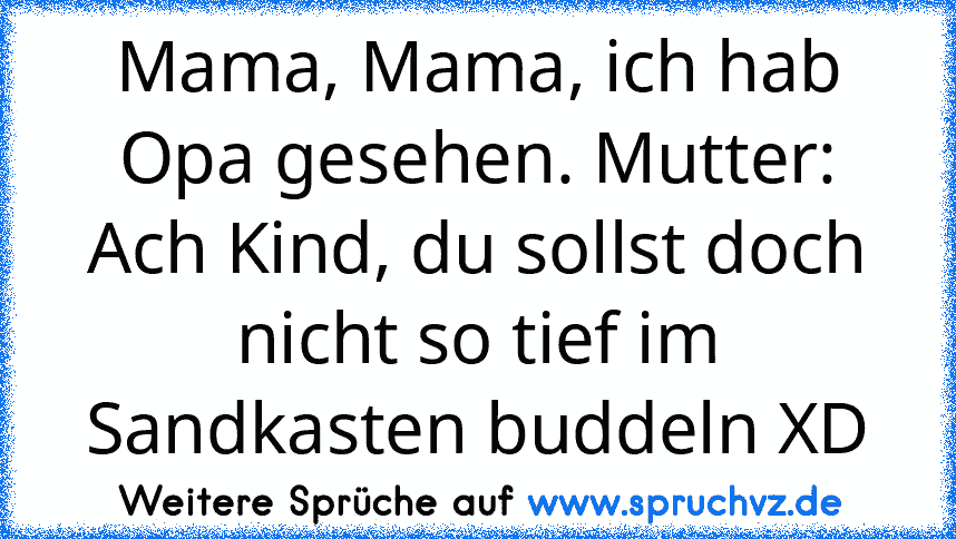 Mama, Mama, ich hab Opa gesehen. Mutter: Ach Kind, du sollst doch nicht so tief im Sandkasten buddeln XD