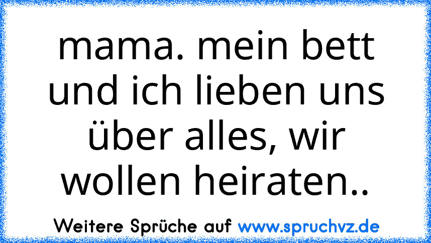 mama. mein bett und ich lieben uns über alles, wir wollen heiraten..