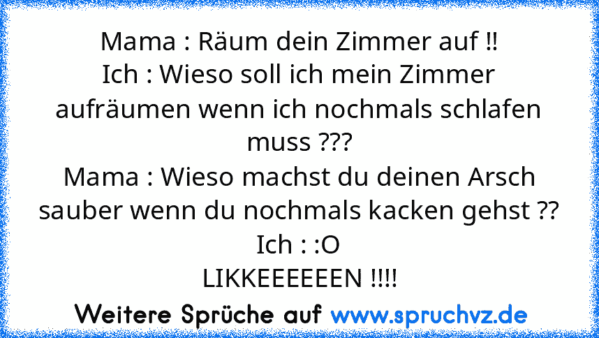 Mama : Räum dein Zimmer auf !!
Ich : Wieso soll ich mein Zimmer aufräumen wenn ich nochmals schlafen muss ???
Mama : Wieso machst du deinen Arsch sauber wenn du nochmals kacken gehst ??
Ich : :O
LIKKEEEEEEN !!!!