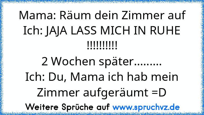 Mama: Räum dein Zimmer auf
Ich: JAJA LASS MICH IN RUHE !!!!!!!!!!
2 Wochen später.........
Ich: Du, Mama ich hab mein Zimmer aufgeräumt =D