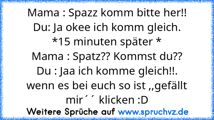 Mama : Spazz komm bitte her!!
Du: Ja okee ich komm gleich.
*15 minuten später *
Mama : Spatz?? Kommst du??
Du : Jaa ich komme gleich!!.
wenn es bei euch so ist ,,gefällt mir´´ klicken :D