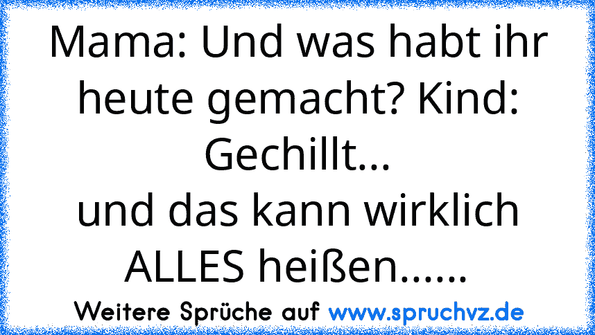 Mama: Und was habt ihr heute gemacht? Kind: Gechillt...
und das kann wirklich ALLES heißen......