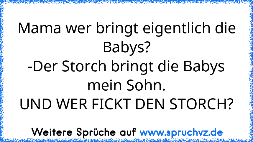 Mama wer bringt eigentlich die Babys?
-Der Storch bringt die Babys mein Sohn.
UND WER FICKT DEN STORCH?